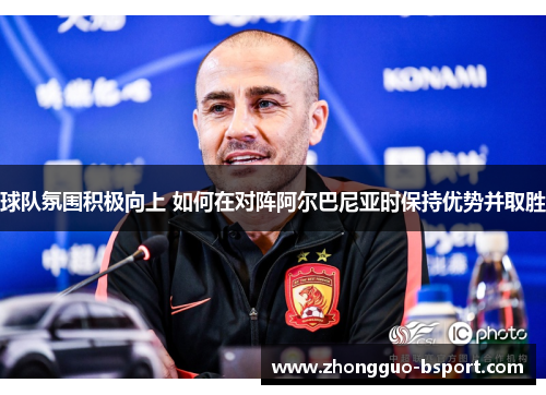 球队氛围积极向上 如何在对阵阿尔巴尼亚时保持优势并取胜