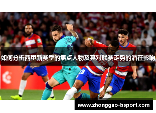 如何分析西甲新赛季的焦点人物及其对联赛走势的潜在影响
