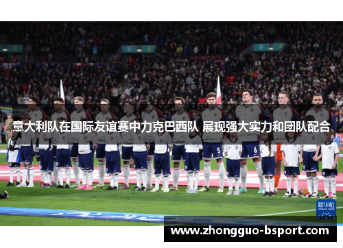 意大利队在国际友谊赛中力克巴西队 展现强大实力和团队配合