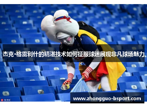 杰克·格雷利什的精湛技术如何征服球迷展现非凡球场魅力