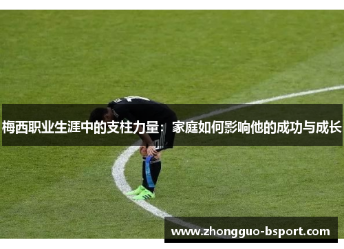 梅西职业生涯中的支柱力量：家庭如何影响他的成功与成长