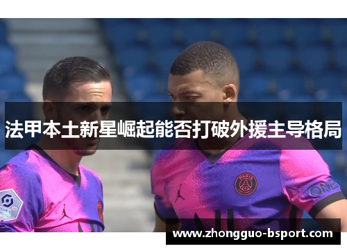 法甲本土新星崛起能否打破外援主导格局