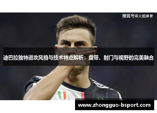 迪巴拉独特进攻风格与技术特点解析：盘带、射门与视野的完美融合