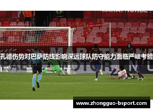孔德伤势对巴萨防线影响深远球队防守能力面临严峻考验 孔德伤势对巴萨防线影响深远球队防守能力面临严峻考验