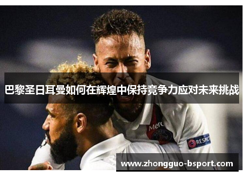 巴黎圣日耳曼如何在辉煌中保持竞争力应对未来挑战 巴黎圣日耳曼如何在辉煌中保持竞争力应对未来挑战