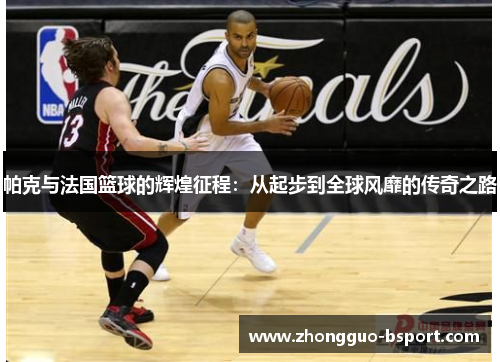 帕克与法国篮球的辉煌征程:从起步到全球风靡的传奇之路 帕克与法国篮球的辉煌征程:从起步到全球风靡的传奇之路