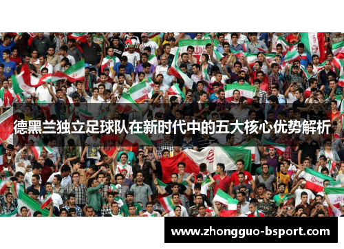德黑兰独立足球队在新时代中的五大核心优势解析 德黑兰独立足球队在新时代中的五大核心优势解析