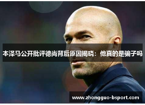 本泽马公开批评德尚背后原因揭晓:他真的是骗子吗 本泽马公开批评德尚背后原因揭晓:他真的是骗子吗