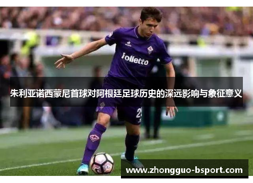 朱利亚诺西蒙尼首球对阿根廷足球历史的深远影响与象征意义 朱利亚诺西蒙尼首球对阿根廷足球历史的深远影响与象征意义