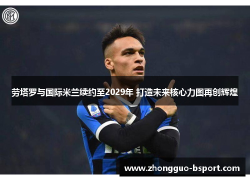 劳塔罗与国际米兰续约至2029年 打造未来核心力图再创辉煌